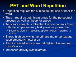 PET and Word Repetition Repetition requires the subject to first see or hear the word Thus it requires both brain areas for the perceptual process as well as those for speech To isolate speech, subtracted the components found with the simple sensory task previously described Speaking words = repeating spoken words - listening to words Shows high activity in the primary motor cortex and supplementary motor area Also increased activity around Sylvian fissure near Broca’s area Increased activity was bilateral 