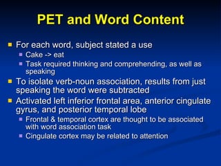 PET and Word Content For each word, subject stated a use Cake -> eat Task required thinking and comprehending, as well as speaking To isolate verb-noun association, results from just speaking the word were subtracted Activated left inferior frontal area, anterior cingulate gyrus, and posterior temporal lobe Frontal & temporal cortex are thought to be associated with word association task Cingulate cortex may be related to attention 