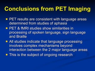 Conclusions from PET Imaging PET results are consistent with language areas determined from studies of aphasia PET & fMRI studies show similarities in processing of spoken language, sign language and Braille All studies indicate that language processing involves complex mechanisms beyond interaction between the 2 major language areas This is the subject of ongoing research  