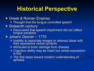 Historical Perspective Greek & Roman Empires Thought that the  tongue controlled speech Sixteenth century:  Discovered that speech impairment did not reflect tongue paralysis Johann Gesner – 1770 Inability to associate images or abstract ideas with their expressive verbal symbols Attributed to brain damage from disease Cognitive ability may be intact but verbal expression is lost The first steps toward modern understanding of aphasia 