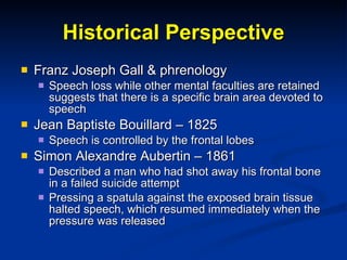 Historical Perspective Franz Joseph Gall & phrenology Speech loss while other mental faculties are retained suggests that there is a specific brain area devoted to speech Jean Baptiste Bouillard – 1825 Speech is controlled by the frontal lobes Simon Alexandre Aubertin – 1861 Described a man who had shot away his frontal bone in a failed suicide attempt Pressing a spatula against the exposed brain tissue halted speech, which resumed immediately when the pressure was released 