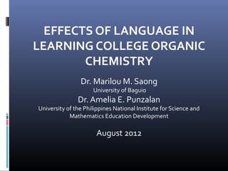 EFFECTS OF LANGUAGE IN
LEARNING COLLEGE ORGANIC
        CHEMISTRY
                Dr. Marilou M. Saong
                     University of Baguio
               Dr. Amelia E. Punzalan
University of the Philippines National Institute for Science and
            Mathematics Education Development

                       August 2012
 