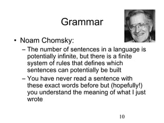 Grammar
• Noam Chomsky:
  – The number of sentences in a language is
    potentially infinite, but there is a finite
    system of rules that defines which
    sentences can potentially be built
  – You have never read a sentence with
    these exact words before but (hopefully!)
    you understand the meaning of what I just
    wrote

                                     10
 