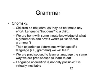 Grammar
• Chomsky:
  – Children do not learn, as they do not make any
    effort. Language "happens" to a child.
  – We are born with some innate knowledge of what
    a grammar is and how it works (a “universal
    grammar”)
  – Then experience determines which specific
    language (i.e., grammar) we will learn.
  – We are predisposed to learn a language the same
    way we are predisposed to learn to eat
  – Language acquisition is not only possible: it is
    virtually inevitable
                                           12
 