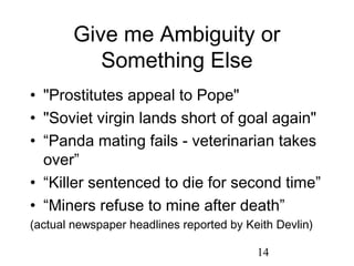 Give me Ambiguity or
           Something Else
• "Prostitutes appeal to Pope"
• "Soviet virgin lands short of goal again"
• “Panda mating fails - veterinarian takes
  over”
• “Killer sentenced to die for second time”
• “Miners refuse to mine after death”
(actual newspaper headlines reported by Keith Devlin)

                                          14
 