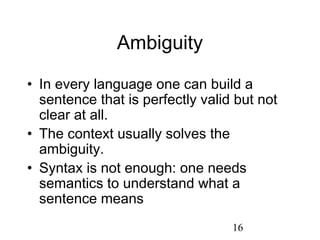 Ambiguity

• In every language one can build a
  sentence that is perfectly valid but not
  clear at all.
• The context usually solves the
  ambiguity.
• Syntax is not enough: one needs
  semantics to understand what a
  sentence means
                                  16
 