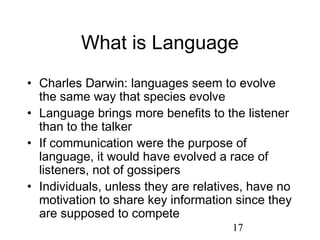 What is Language
• Charles Darwin: languages seem to evolve
  the same way that species evolve
• Language brings more benefits to the listener
  than to the talker
• If communication were the purpose of
  language, it would have evolved a race of
  listeners, not of gossipers
• Individuals, unless they are relatives, have no
  motivation to share key information since they
  are supposed to compete
                                      17
 