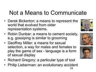 Not a Means to Communicate
• Derek Bickerton: a means to represent the
  world that evolved from older
  representation systems.
• Robin Dunbar: a means to cement society,
  e.g. gossiping is similar to grooming
• Geoffrey Miller: a means for sexual
  selection, a way for males and females to
  play the game of sex - language is a form
  of sexual display
• Richard Gregory: a particular type of tool
• Philip Lieberman: an evolutionary accident
                                      18
 