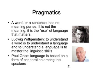 Pragmatics
• A word, or a sentence, has no
  meaning per se. It is not the
  meaning, it is the "use" of language
  that matters.
• Ludwig Wittgenstein: to understand
  a word is to understand a language
  and to understand a language is to
  master the linguistic skills
• Paul Grice: language is based on a
  form of cooperation among the
  speakers
                                     21
 