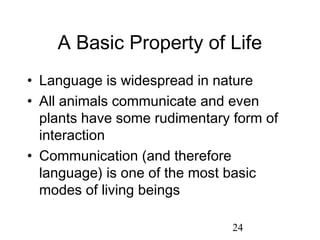 A Basic Property of Life
• Language is widespread in nature
• All animals communicate and even
  plants have some rudimentary form of
  interaction
• Communication (and therefore
  language) is one of the most basic
  modes of living beings

                               24
 