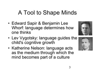 A Tool to Shape Minds
• Edward Sapir & Benjamin Lee
  Whorf: language determines how
  one thinks
• Lev Vygotsky: language guides the
  child's cognitive growth
• Katherine Nelson: language acts
  as the medium through which the
  mind becomes part of a culture

                              3
 