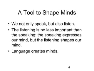 A Tool to Shape Minds
• We not only speak, but also listen.
• The listening is no less important than
  the speaking: the speaking expresses
  our mind, but the listening shapes our
  mind.
• Language creates minds.


                                 4
 