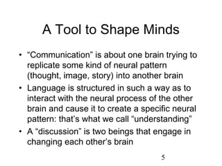 A Tool to Shape Minds
• “Communication” is about one brain trying to
  replicate some kind of neural pattern
  (thought, image, story) into another brain
• Language is structured in such a way as to
  interact with the neural process of the other
  brain and cause it to create a specific neural
  pattern: that’s what we call “understanding”
• A “discussion” is two beings that engage in
  changing each other’s brain
                                      5
 