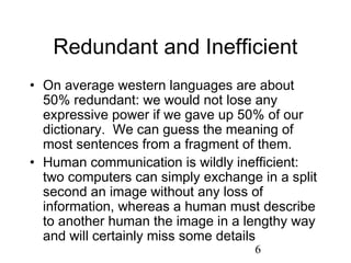 Redundant and Inefficient
• On average western languages are about
  50% redundant: we would not lose any
  expressive power if we gave up 50% of our
  dictionary. We can guess the meaning of
  most sentences from a fragment of them.
• Human communication is wildly inefficient:
  two computers can simply exchange in a split
  second an image without any loss of
  information, whereas a human must describe
  to another human the image in a lengthy way
  and will certainly miss some details
                                    6
 