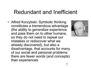 Redundant and Inefficient
• Alfred Korzybski: Symbolic thinking
  constitutes a tremendous advantage
  (the ability to generalize experience
  and pass them on to other humans,
  so they do not need to repeat our
  mistakes or rediscover what we
  already discovered), but also a
  disadvantage, that accounts for many
  of our social and personal problems:
  there are fewer words (and concepts)
  than experiences
                                    7
 