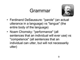 Grammar
• Ferdinand DeSaussure: "parole" (an actual
  utterance in a language) vs "langue" (the
  entire body of the language)
• Noam Chomsky: "performance" (all
  sentences that an individual will ever use) vs
  "competence" (all sentences that an
  individual can utter, but will not necessarily
  utter)


                                      9
 