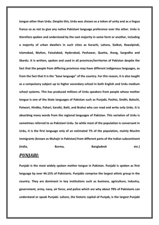 tongue other than Urdu. Despite this, Urdu was chosen as a token of unity and as a lingua
franca so as not to give any native Pakistani language preference over the other. Urdu is
therefore spoken and understood by the vast majority in some form or another, including
a majority of urban dwellers in such cities as Karachi, Lahore, Sialkot, Rawalpindi,
Islamabad, Multan, Faisalabad, Hyderabad, Peshawar, Quetta, Jhang, Sargodha and
Skardu. It is written, spoken and used in all provinces/territories of Pakistan despite the
fact that the people from differing provinces may have different indigenous languages, as
from the fact that it is the "base language" of the country. For this reason, it is also taught
as a compulsory subject up to higher secondary school in both English and Urdu medium
school systems. This has produced millions of Urdu speakers from people whose mother
tongue is one of the State languages of Pakistan such as Punjabi, Pashto, Sindhi, Balochi,
Potwari, Hindko, Pahari, Saraiki, Balti, and Brahui who can read and write only Urdu. It is
absorbing many words from the regional languages of Pakistan. This variation of Urdu is
sometimes referred to as Pakistani Urdu. So while most of the population is conversant in
Urdu, it is the first language only of an estimated 7% of the population, mainly Muslim
immigrants (known as Muhajir in Pakistan) from different parts of the Indian subcontinent
(India,

Burma,

Bangladesh

etc.)

PUNJABI:
Punjabi is the most widely spoken mother tongue in Pakistan. Punjabi is spoken as first
language by over 44.15% of Pakistanis. Punjabis comprise the largest ethnic group in the
country. They are dominant in key institutions such as business, agriculture, industry,
government, army, navy, air force, and police which are why about 70% of Pakistanis can
understand or speak Punjabi. Lahore, the historic capital of Punjab, is the largest Punjabi

 