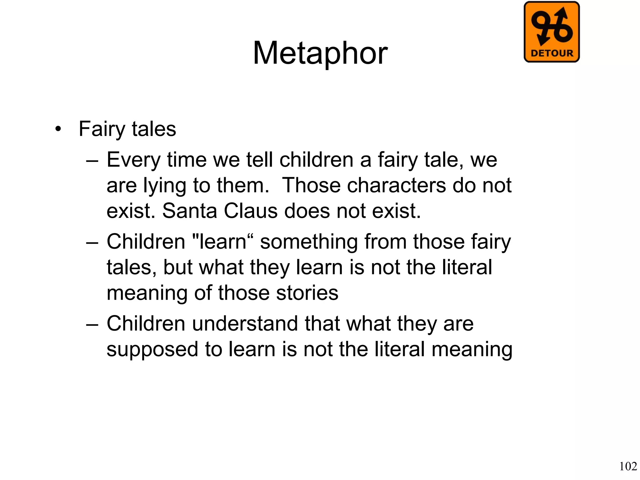 102
Semiotics
• Luis Prieto (1964)
– A “code” is a set of symbols (the “alphabet”) and
a set of rules (the “grammar”).
– The code relates a system of expressions to a
set of contents
– A “message” is a set of symbols of the alphabet
which has been ordered according to the rules of
the grammar
– A sentence is a process of encoding (by the
speaker) and decoding (by the listener)
 