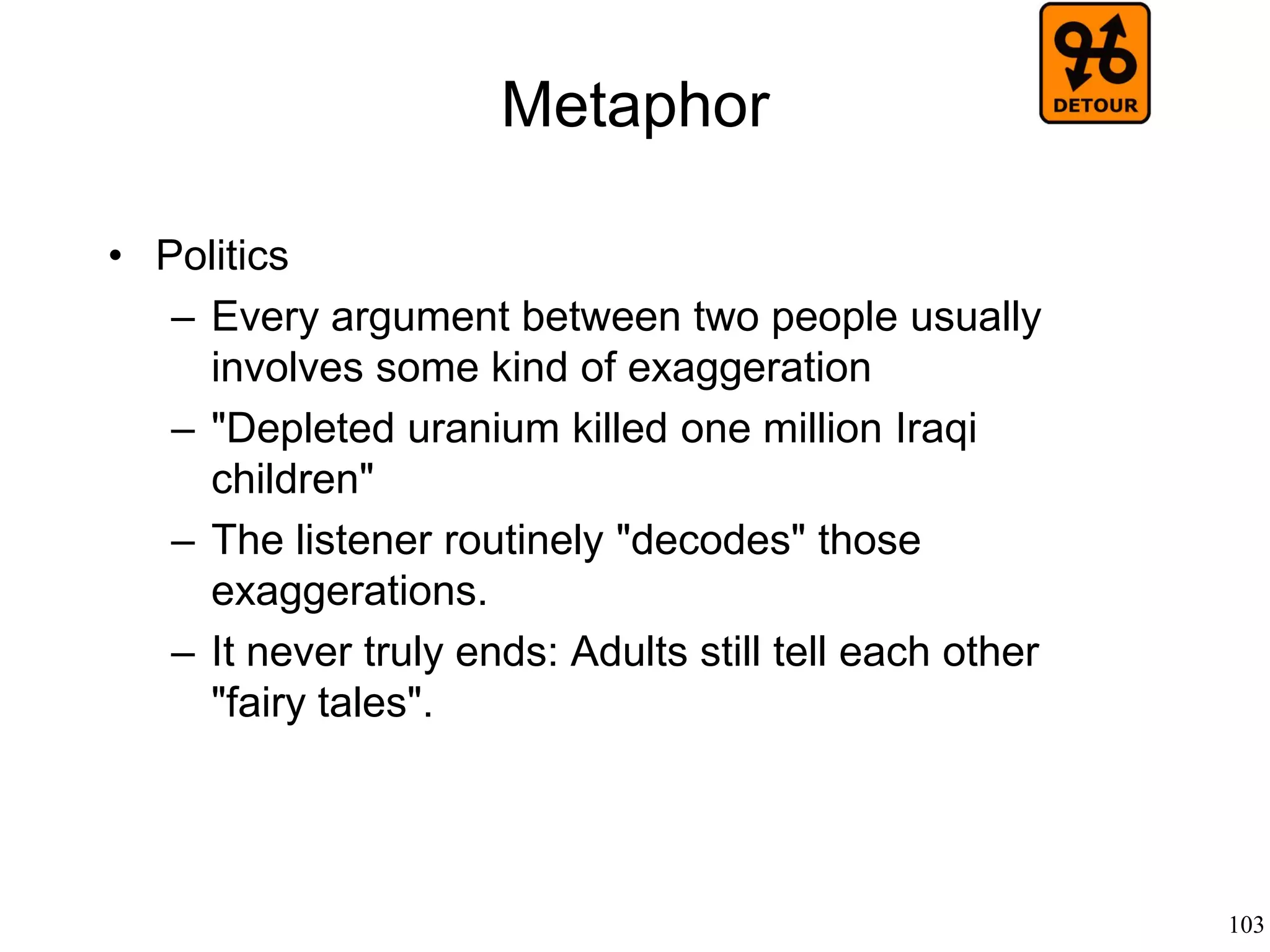 103
Semiotics
• Tom Sebeok (1976)
– Semiotics is a branch of communication
theory that studies messages, whether
emitted by objects (such as machines) or
animals or humans
– Human sign behavior has nothing special
that can distinguish it from animal sign
behavior or machine sign behavior
 