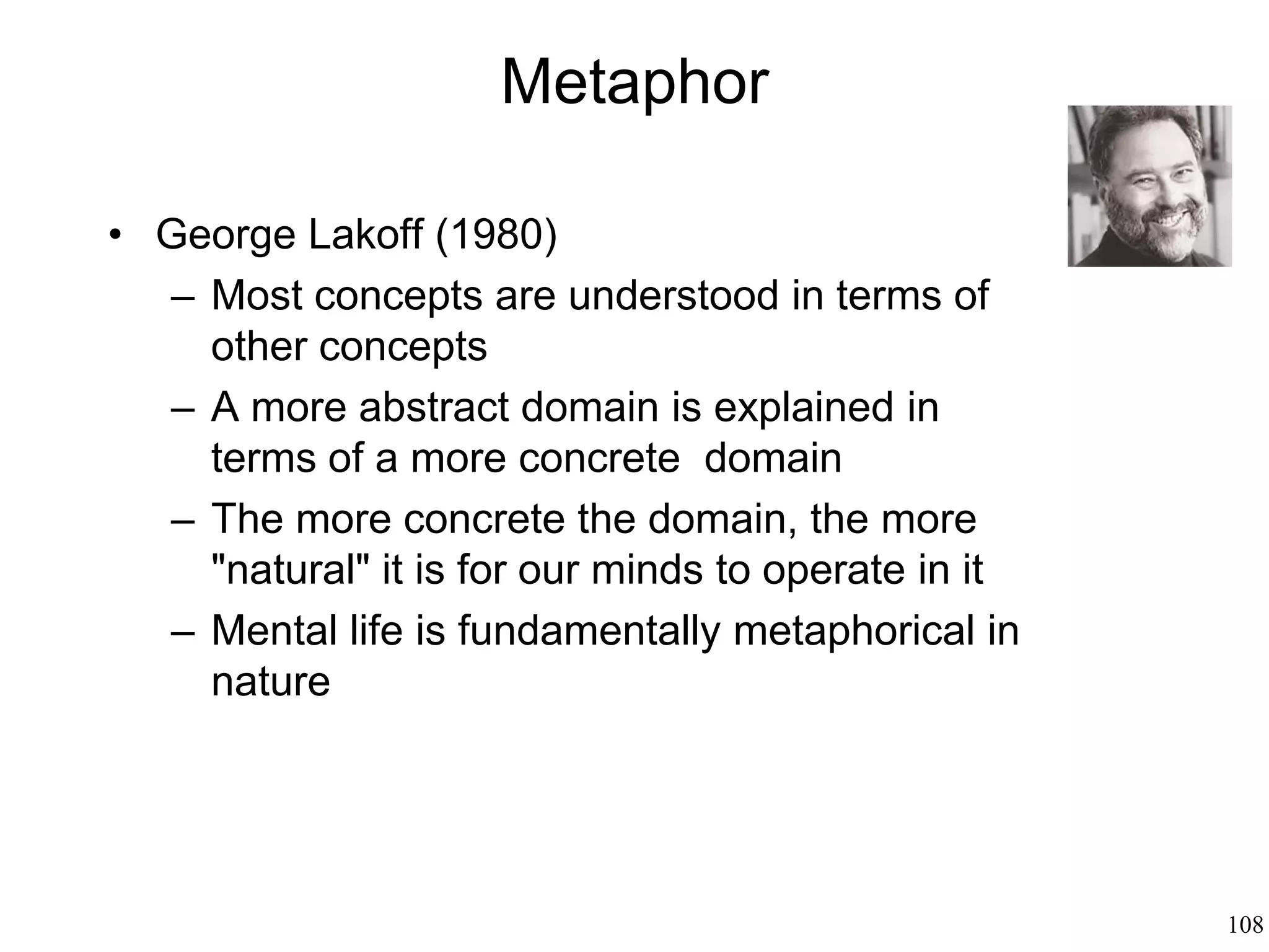108
Metaphor: How We Speak
• Metaphor: to transfer properties from a
“source” to a “destination”
• Metaphor is pervasive
• Paradox: if the speaker tries to make
communication as "rational" as possible, why
would she construct a metaphor instead of
just being literal?
 