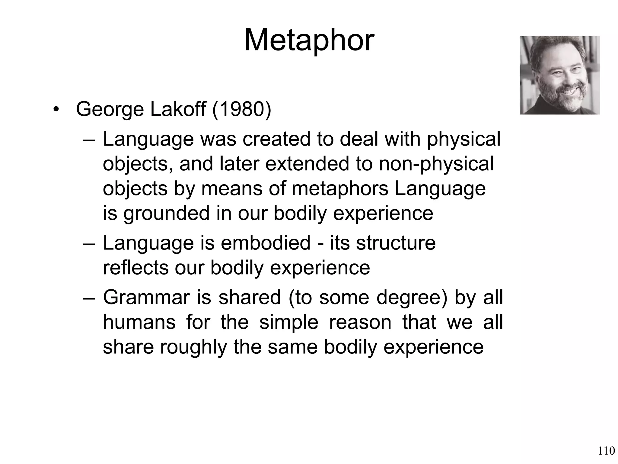 110
Metaphor: How We Speak
Metonymy: when a term is used to indicate
something else
“The White House pledged not to increase
taxes”
Metaphor is a way to conceive something
in terms of another thing
Metonymy is a way to use something to
stand for something else
 