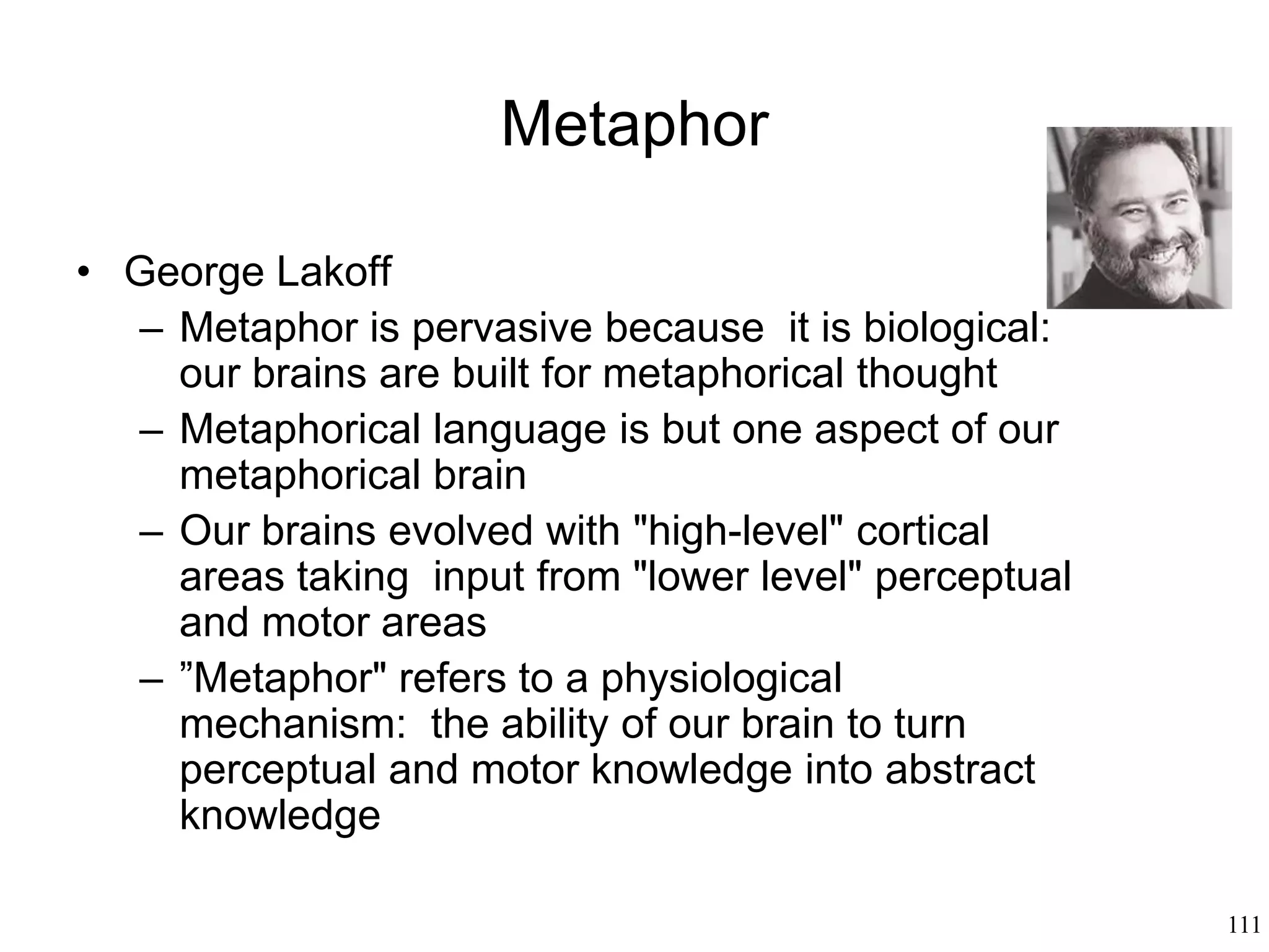 111
Metaphor: How We Speak
• Understanding metaphors:
– how do we determine its truth value (taken
literally, metaphors are almost always false)
– how do we recognize an expression as a
metaphor (metaphors have no consistent
syntactic form)
 
