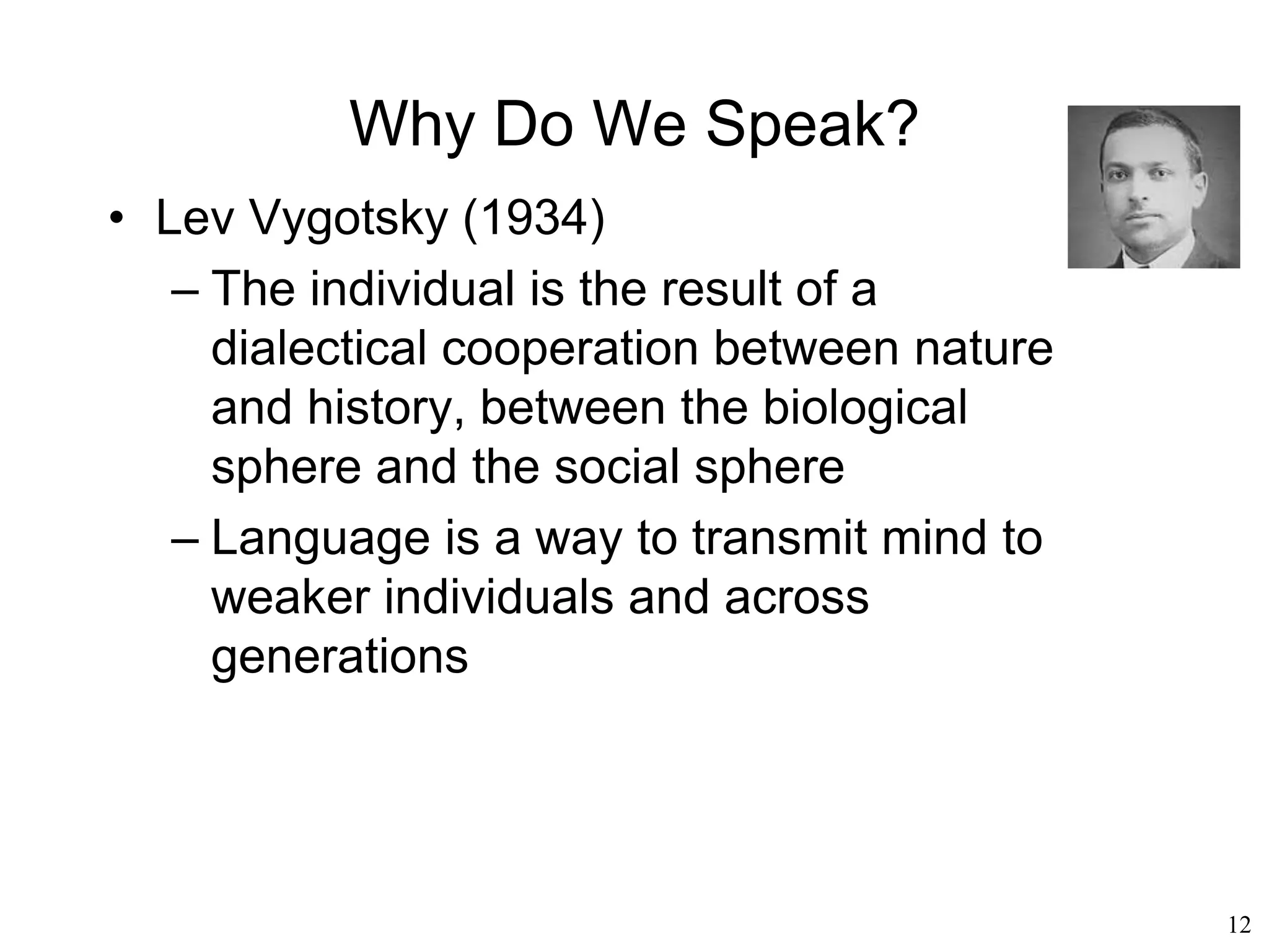 12
What Is Language?
• All animals communicate and even plants
have some rudimentary form of interaction
• Communication is pervasive in nature,
language being just one aspect of it
• Nature “speaks” to us all the time
http://jonlieffmd.com
Inger Ahman
 