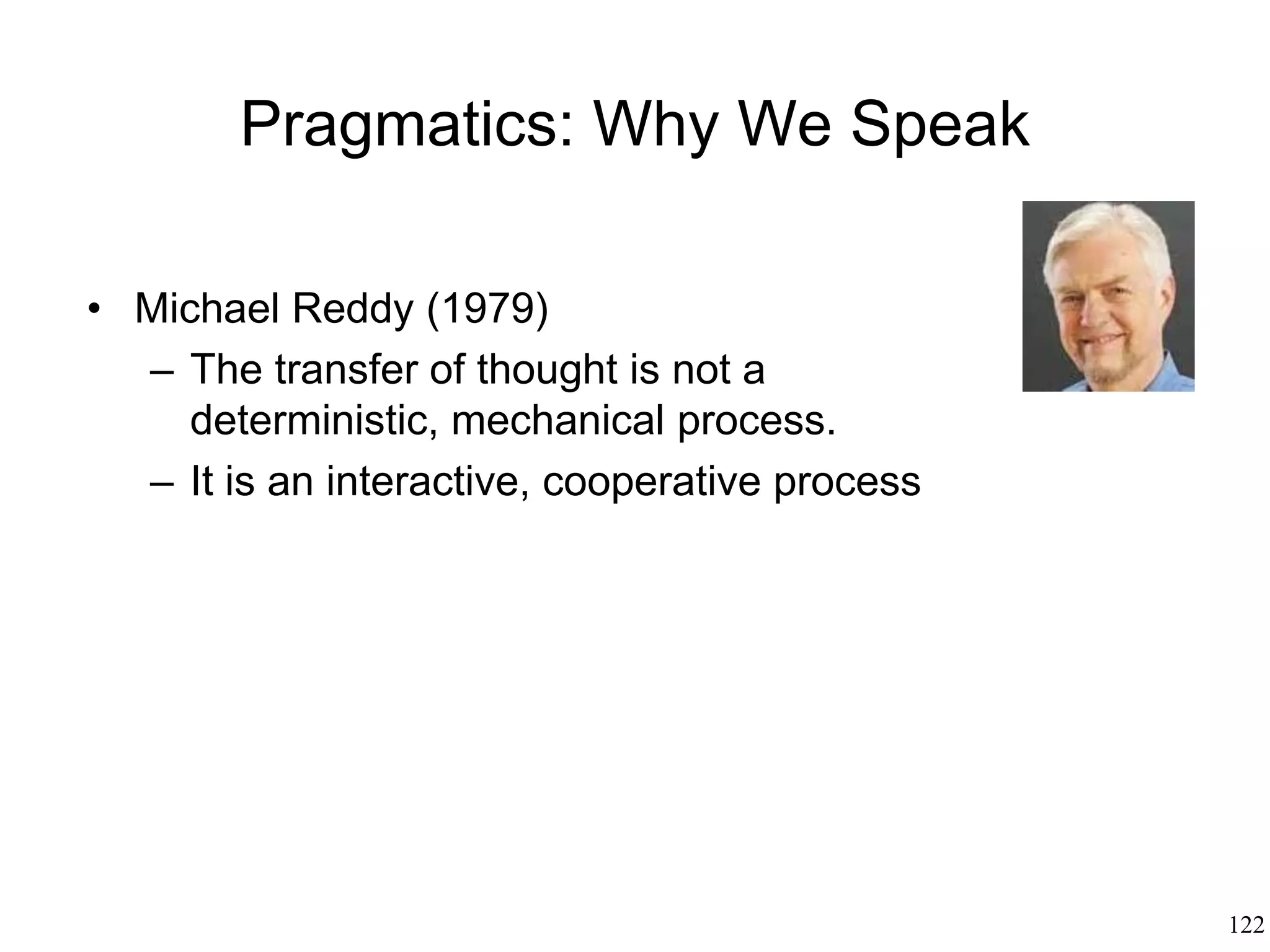 122
Metaphor
• George Lakoff (1980)
– Metaphor relates an entire conceptual
system (eg, traveling) to another
conceptual system (eg, love) - "our
marriage isn't going anywhere"
– Metaphor projects the cognitive map
of a domain (the vehicle) onto another
domain (the tenor) for the purpose of
grounding the latter to sensory
experience
 