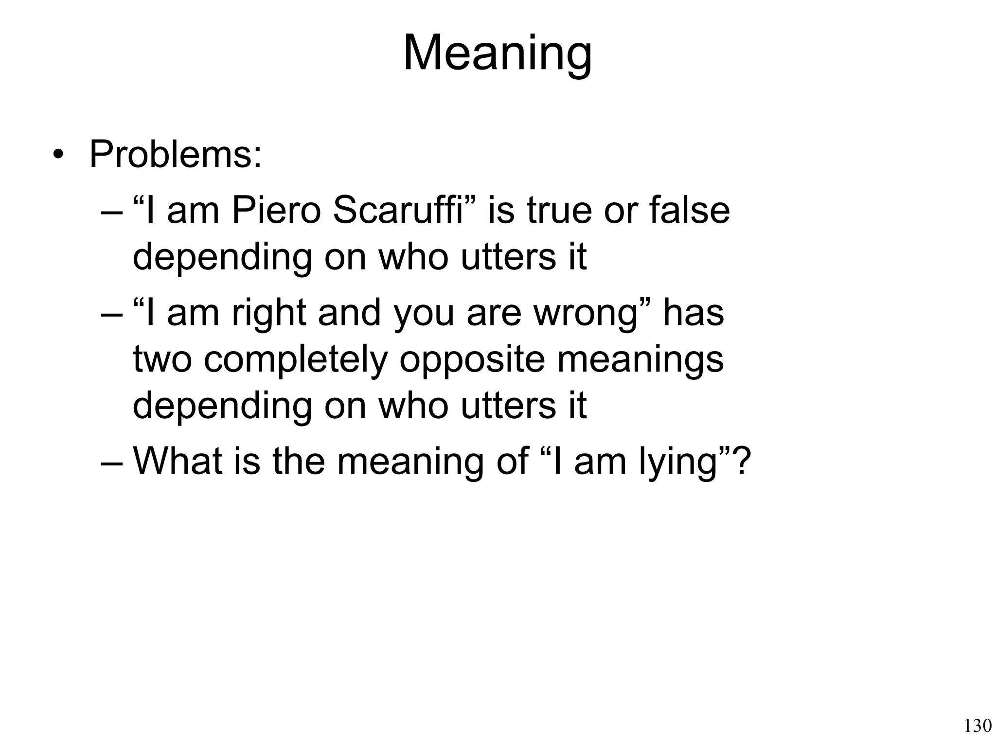 130
Pragmatics: Why We Speak
• Speaking involves two people
• Language is cooperation
• Speaker's motive and goal are part of
meaning
• There is no speech without a context
• The purpose of a speech in a given
context is to generate some kind of
action
• Speech acts: action intended to achieve
a goal, through some kind of plan, given
some beliefs about the state of things
 