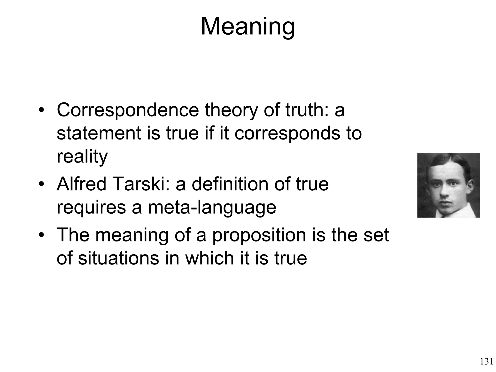 131
Pragmatics: Why We Speak
Indexicals: “I, here, now” (they may be true or
false depending on the context)
Implicatures: facts implied by a sentence (“the
Pope held mass in St. Peter’s square” implies
that the Pope is alive)
Presuppositions: facts that are presupposed by a
sentence (“I am writing a will” implies that
humans don’t live forever)
 