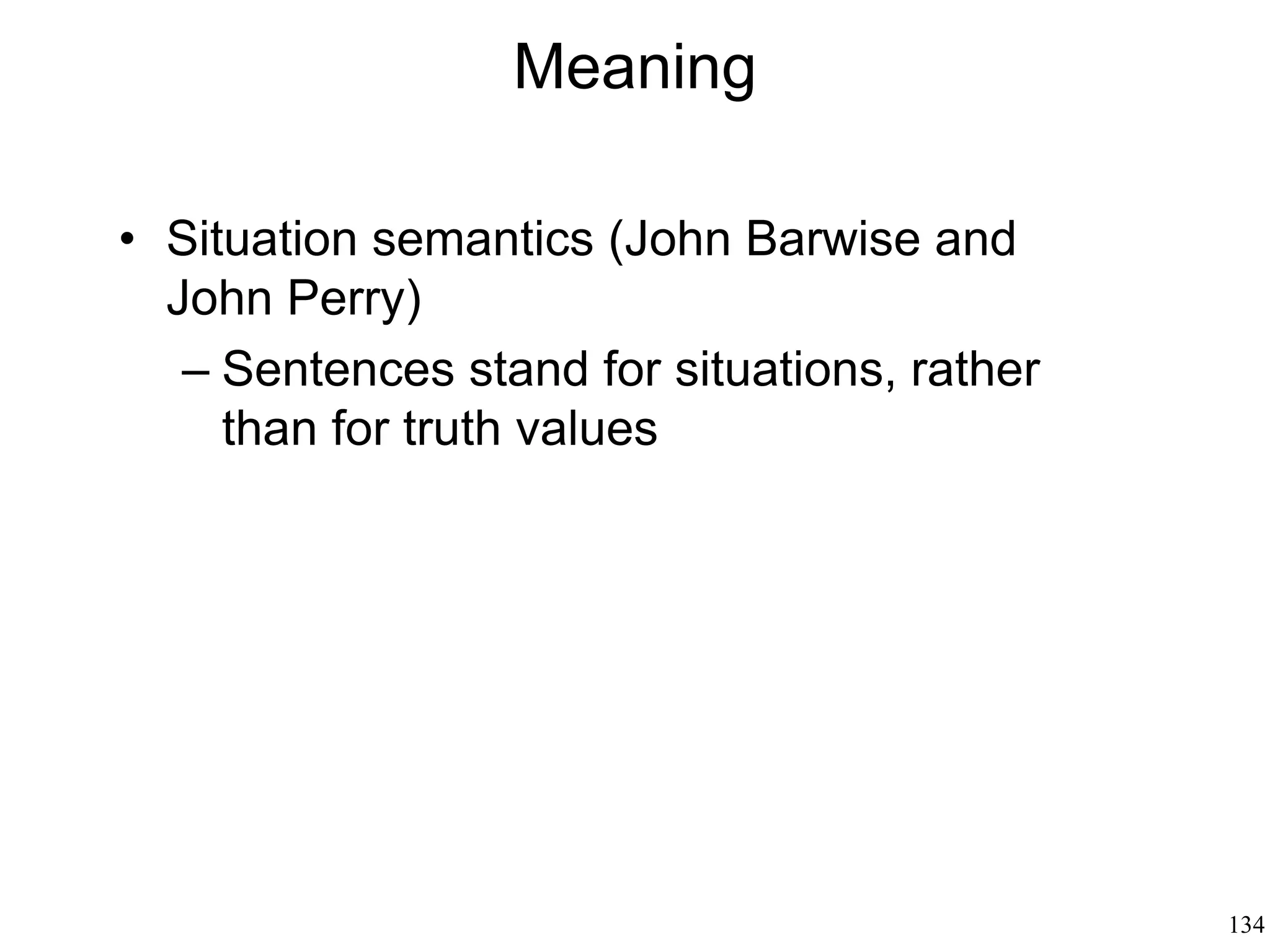 134
Pragmatics: Why We Speak
• Paul Grice (1975)
– Language has meaning to the extent that
some conventions hold within the linguistic
community
– The speaker and the hearer cooperate
– The speaker wants to be understood and
cause an action
– There is more to a sentence than its meaning:
a sentence is "used" for a purpose
– The significance of an utterance includes both
what is said and what is implicated
(implicatures)
 