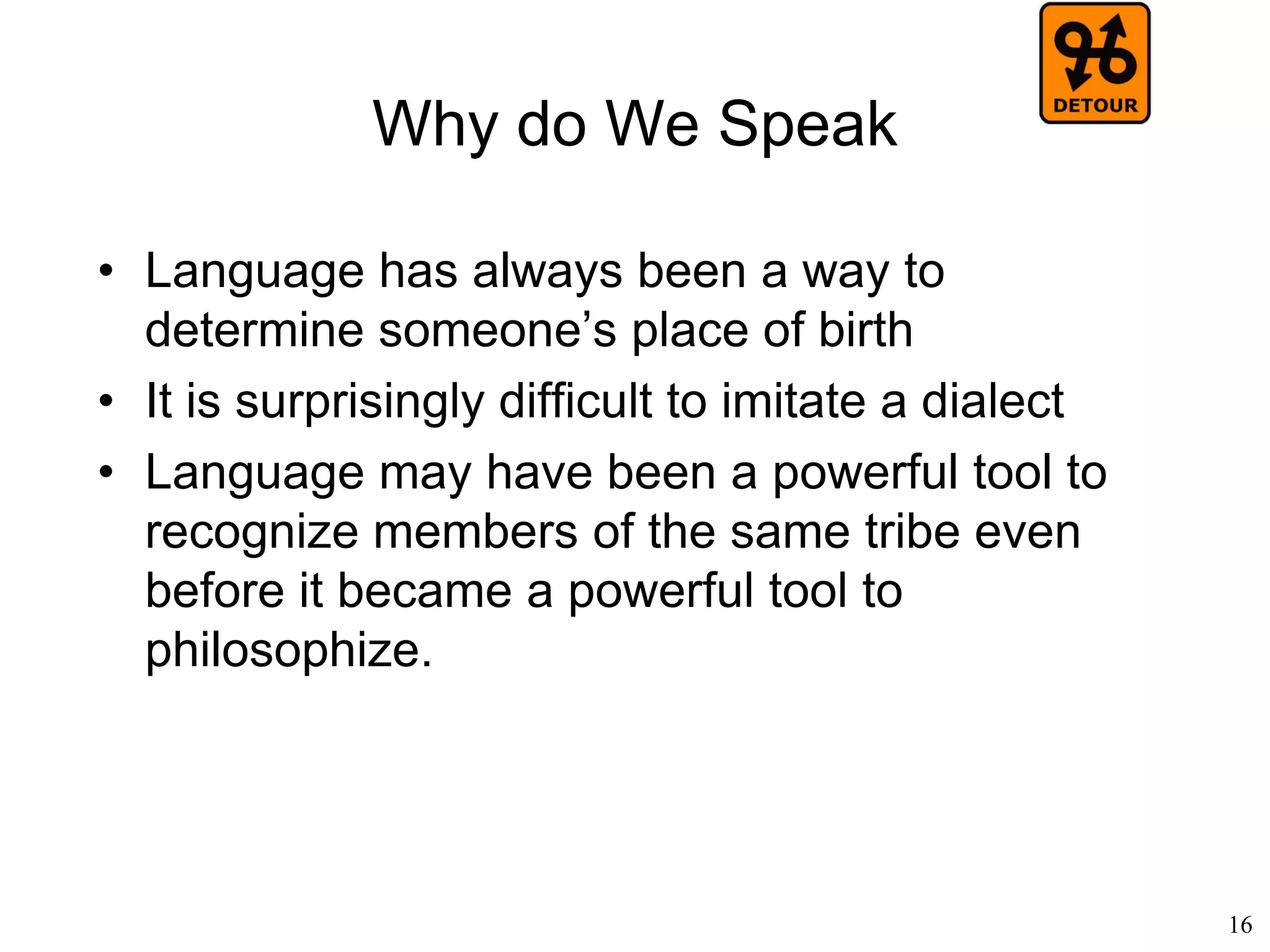 16
What is Language?
(Julia Woods, 2012)
• Karl Lashley (1951)
– A “syntax” similar to the one for language
also exists in actions (physical movement)
• Ray Birdwhistell (1952)
– “Kinesics”, paralinguistic body
communication, such as facial expression
– All movements of the body have some kind of
meaning
– Non-verbal behavior obeys its own grammar,
with a "kineme" being the kinesic equivalent
of the phoneme.
 