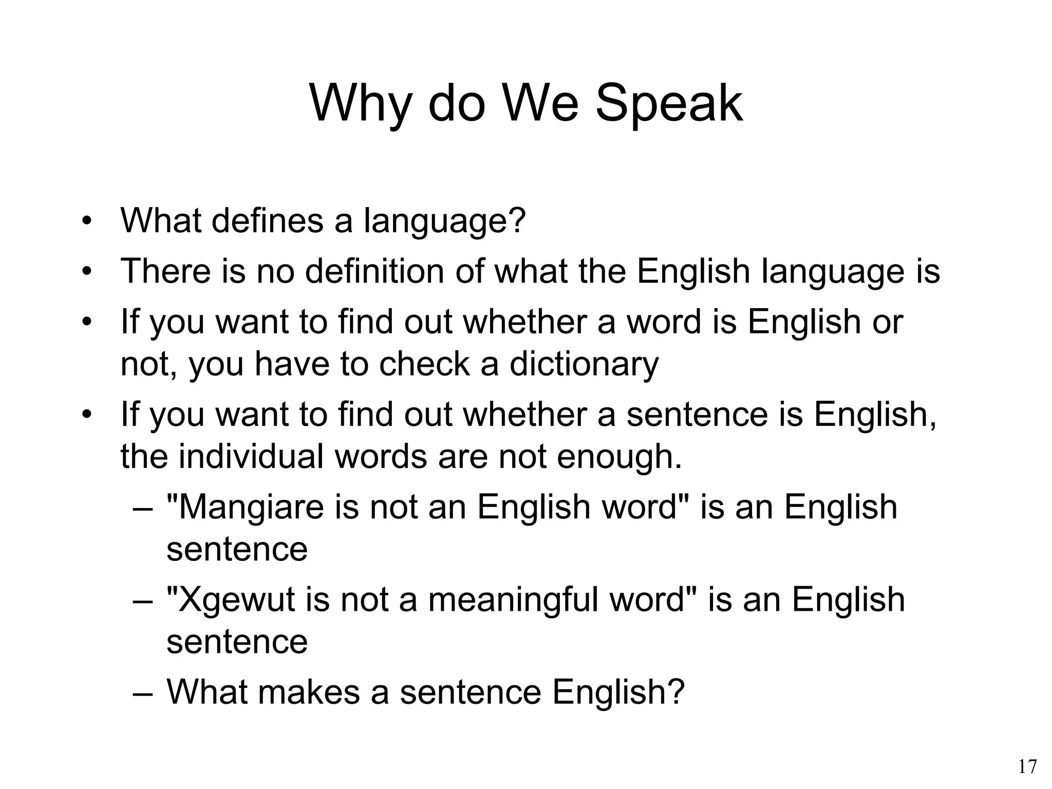 17
Why Do We Speak?
• Edward Sapir (1921)
– Language and thought influence each other
– Language also shapes thought
– The structure of the language has an influence on the
way its speakers understand the environment
– Grammatical and categorial patterns of language
embody cultural models
– Language contains a “hidden metaphysics”
– Language is a culturally-determined system of
patterns that creates the categories by which
individuals not only communicate but also think
 
