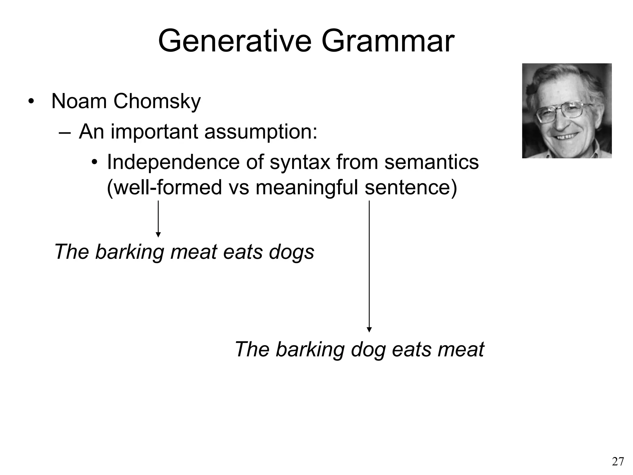 27
What do We Speak
• Syntax studies the structure of language, the
fact that only some combinations of words are
valid.
• Semantics studies the meaning that those
valid combinations create.
• Pragmatics studies why we speak the way we
speak, the purpose of speaking.
• These are relatively independent of who is
speaking
 
