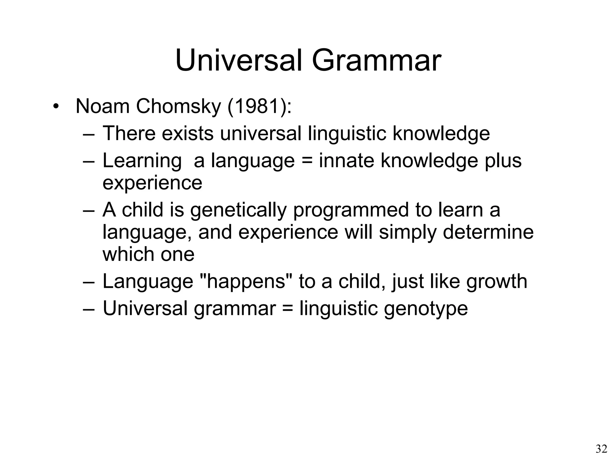 32
Generative Grammar
• Noam Chomsky (1957)
– Performance vs competence
• We understand sentences that we have
never heard before
• We can tell right away whether a sentence
is correct or not, even when we do not
understand its meaning
• We are capable of saying far more than we
will ever say in our entire lifetime.
• "performance" = all sentences that an
individual will ever use
• "competence“ = all sentences that an
individual can utter, but will not necessarily
utter
Come to church
Come ti chiami
 