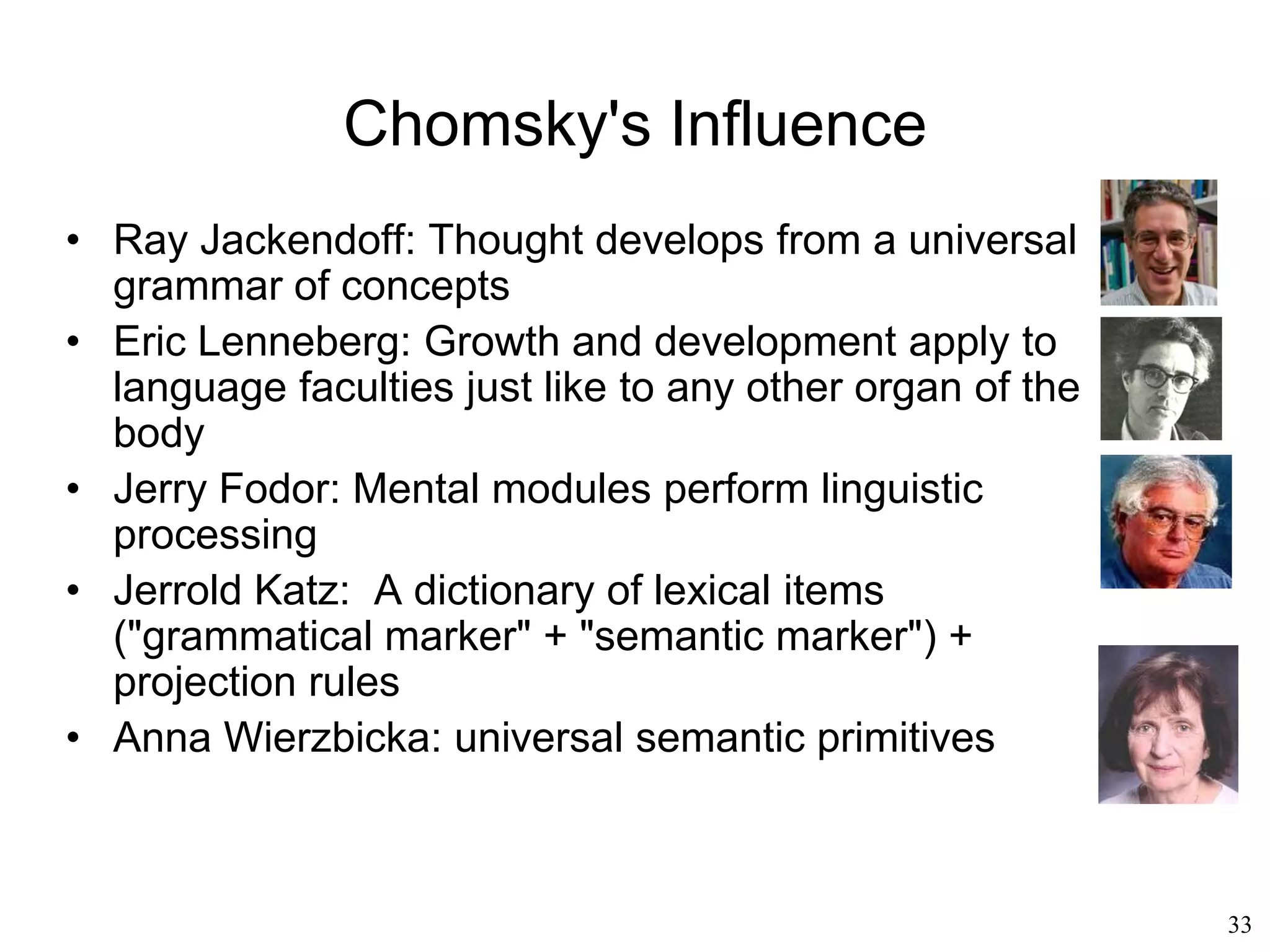 33
Generative Grammar
• Noam Chomsky (1957)
– A language is defined by a grammar
• The number of sentences in a language is
potentially infinite
• But there is a finite system of rules that
defines which sentences can potentially be
built and determines their meaning
• That system of rules is what defines a
language
• Grammar = rules that account for all valid
sentences of the language
 
