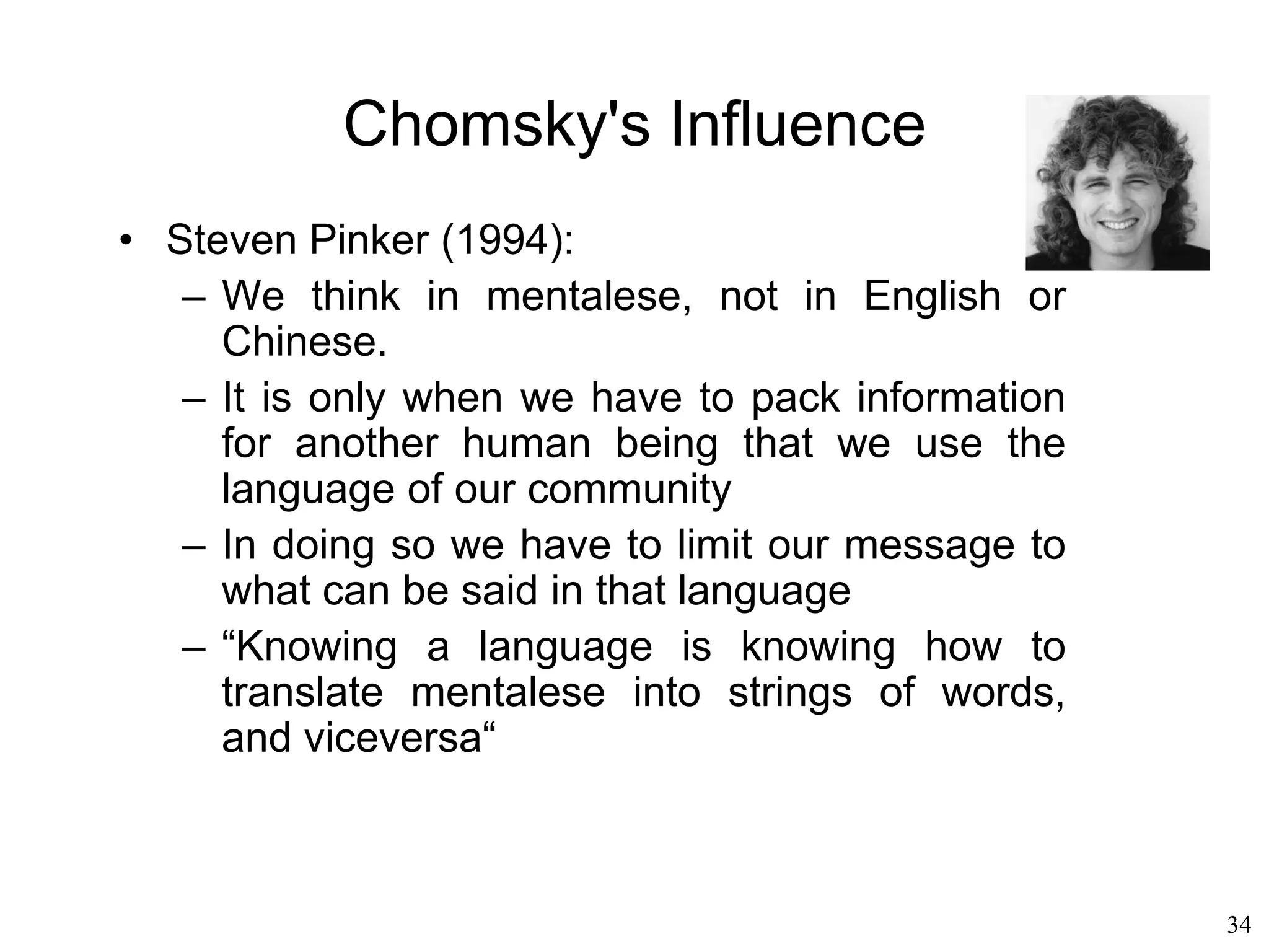 34
Generative Grammar
• Noam Chomsky
– Application of formal logic to linguistics
– Analyzing language is transformed into a
mechanical process of generating more and
more formal strings, just like when trying to
prove a mathematical theorem
– How to derive all possible sentences of a
language from an abstract structure
– Language = set of sentences
– Sentence = finite string of words from a lexicon
– Grammar = set of rules that can generate all
possible sentences in that language
 
