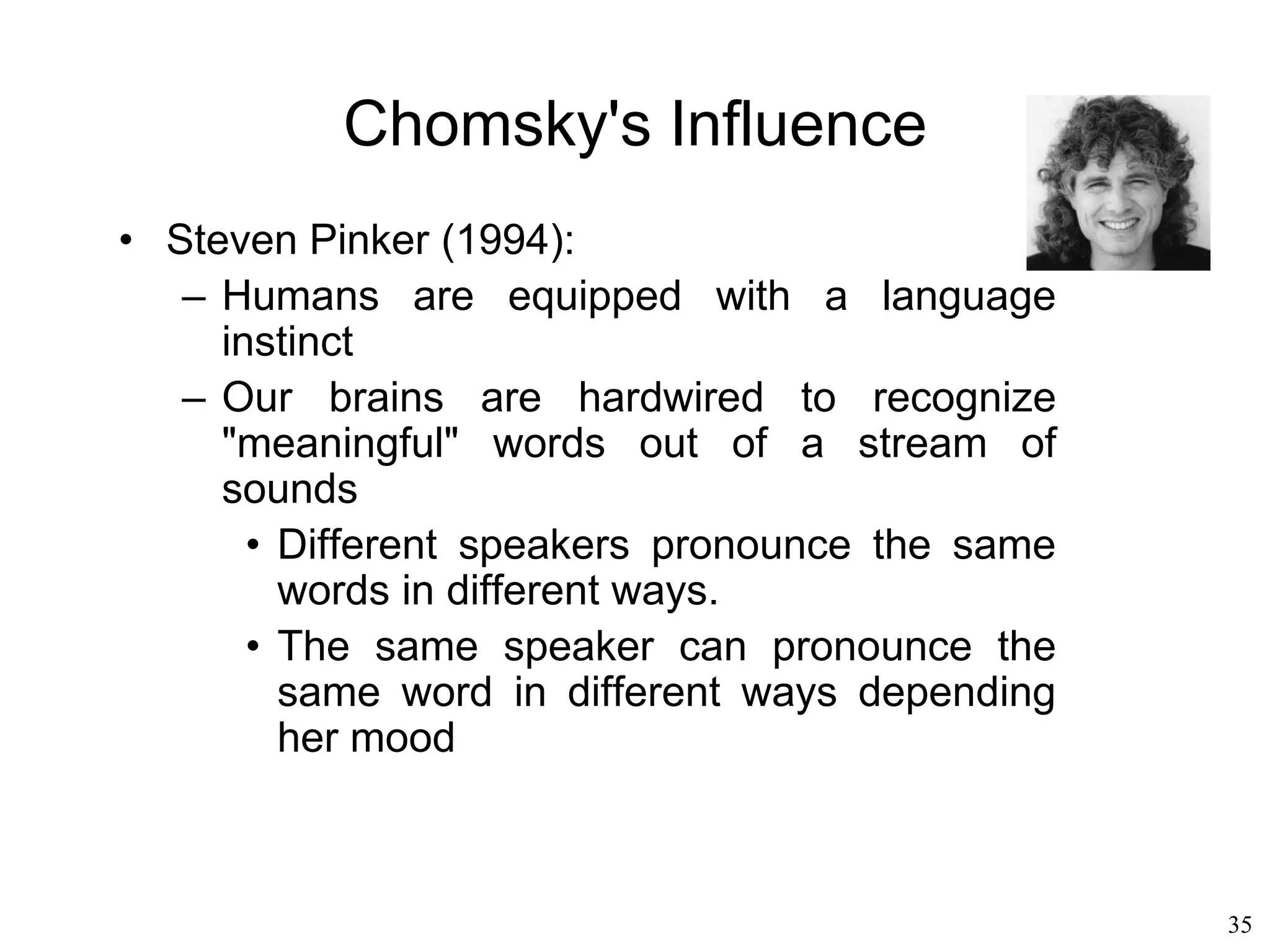 35
Generative Grammar
• Noam Chomsky
– A “phrase structure” is defined by the
constituents of the sentence: article, noun,
verb…
– A phrase structure grammar is equivalent to a
Turing machine
– Understanding is like proving a mathematical
theorem
– Understanding is a by-product of a mechanical
process of generating more and more formal
strings
 