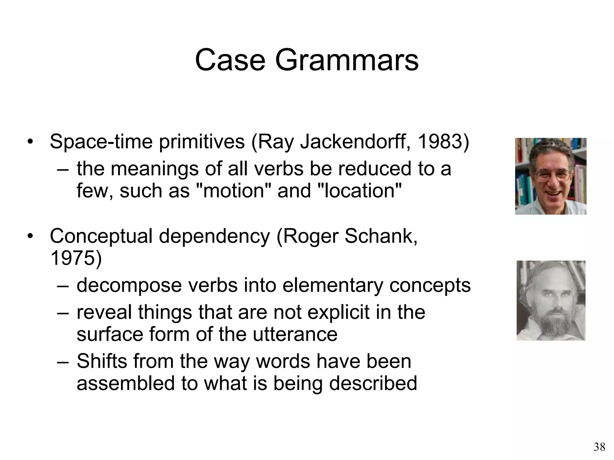 38
Generative Grammar
• Noam Chomsky
– ”Deep structure" = fundamental relationships
among components
• actor: piero
• acted upon: tomato
• action: eat
– ”Surface structure" = the sentences that are
actually uttered
• piero eats the tomato
• the tomato is eaten by piero
• Understanding = transforming surface structures
into deep structures
 