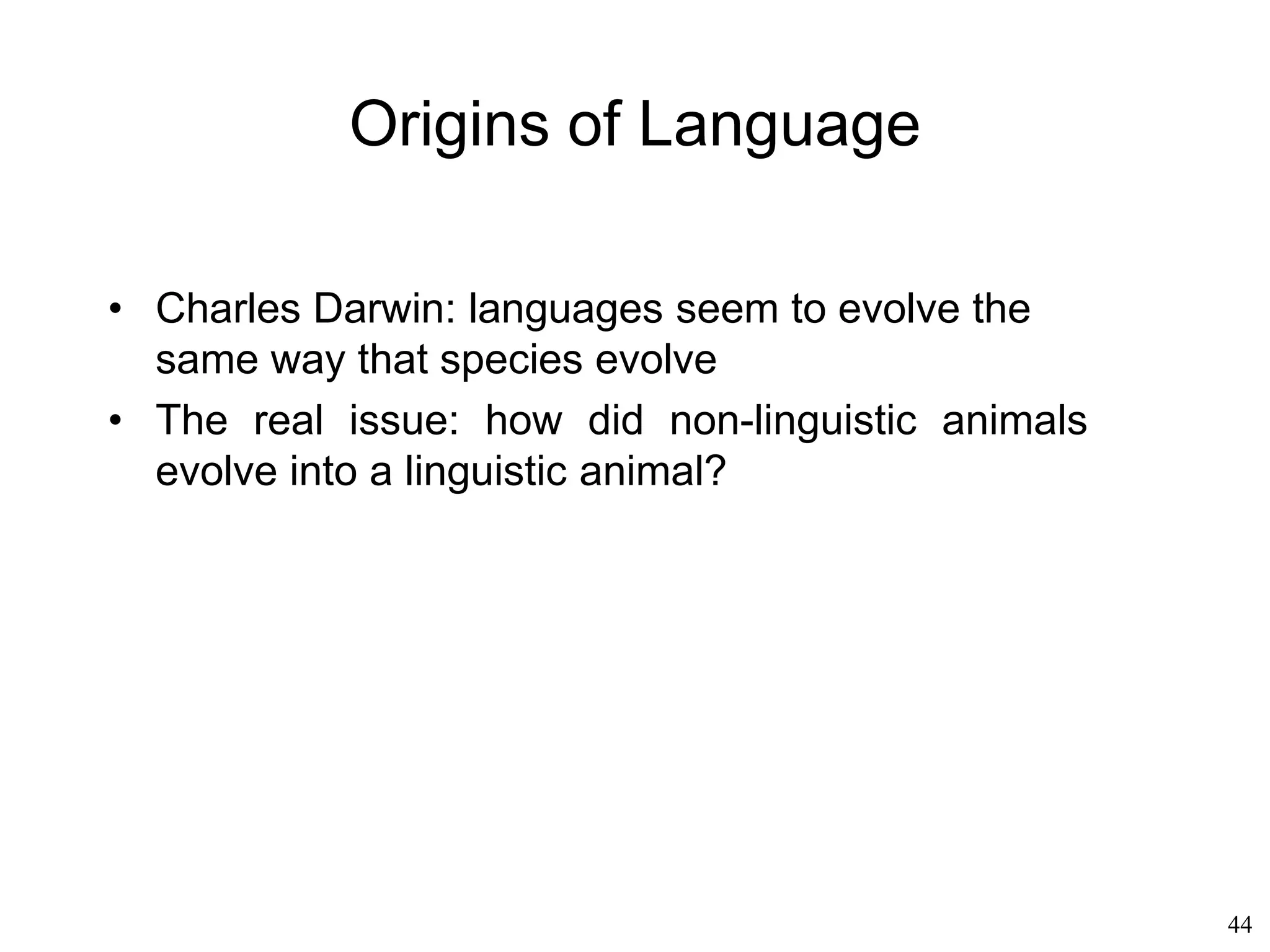 44
Universal Grammar
• Noam Chomsky (1981):
– There exists universal linguistic knowledge
– Learning a language = innate knowledge plus
experience
– A child is genetically programmed to learn a
language, and experience will simply determine
which one
– Language "happens" to a child, just like growth
– Universal grammar = linguistic genotype
 