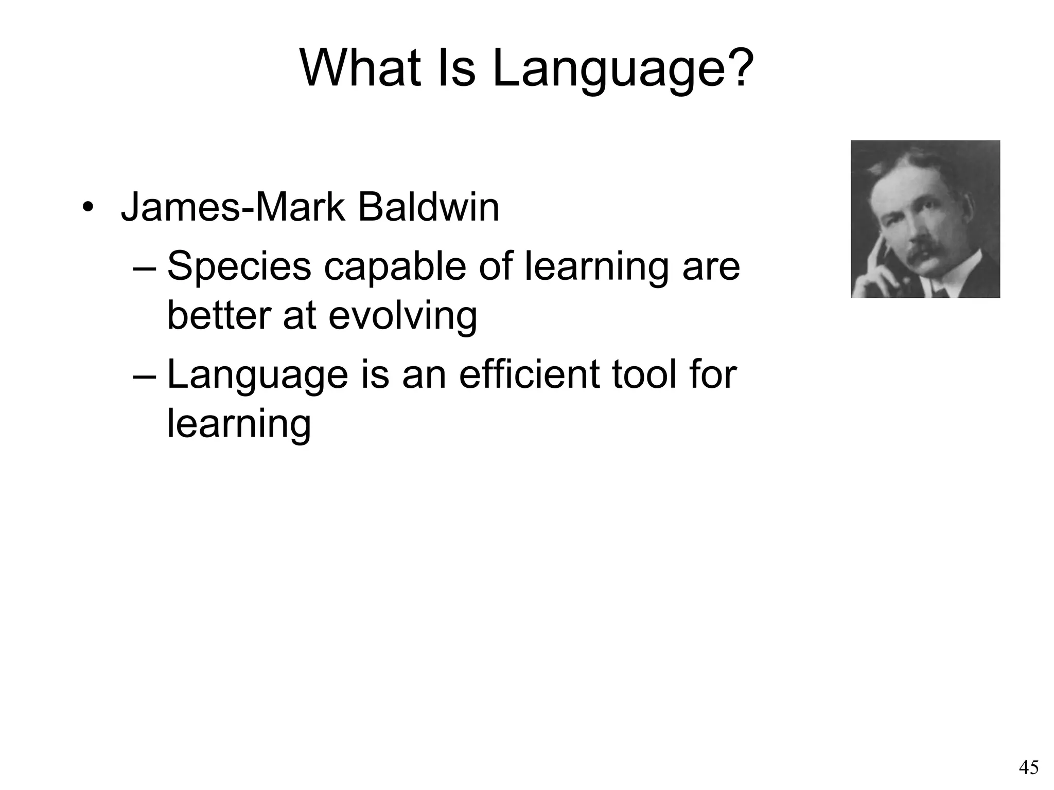 45
Chomsky's Influence
• Ray Jackendoff (1993)
– The acoustic signal of someone's voice speaking
to us is not broken down into sentences and
words: it tends to be a continuous flow of sounds.
– Only a hearer equipped with the proper decoding
device (the universal grammar) can turn that noise
into syntactic structures
– The same argument about universal grammars
can be applied to all facets of human nature
– Vision too is controlled and enabled by a mental
grammar, by a genetic predisposition to recognize
objects and situations
– We can understand a virtually unlimited set of
visual situations
 