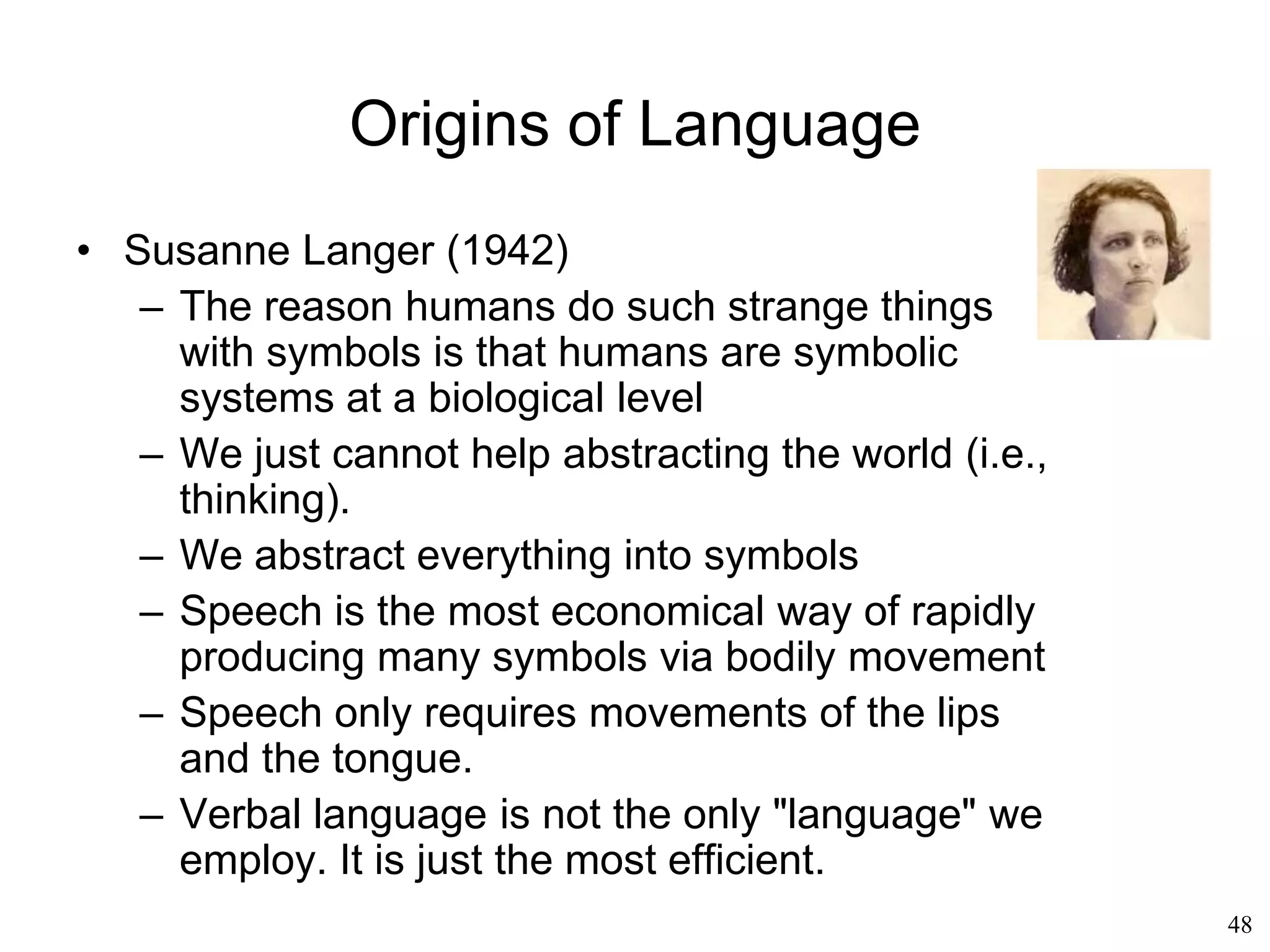 48
Chomsky's Influence
• Steven Pinker (1994):
– We think in mentalese, not in English or
Chinese.
– It is only when we have to pack information
for another human being that we use the
language of our community
– In doing so we have to limit our message to
what can be said in that language
– “Knowing a language is knowing how to
translate mentalese into strings of words,
and viceversa“
 