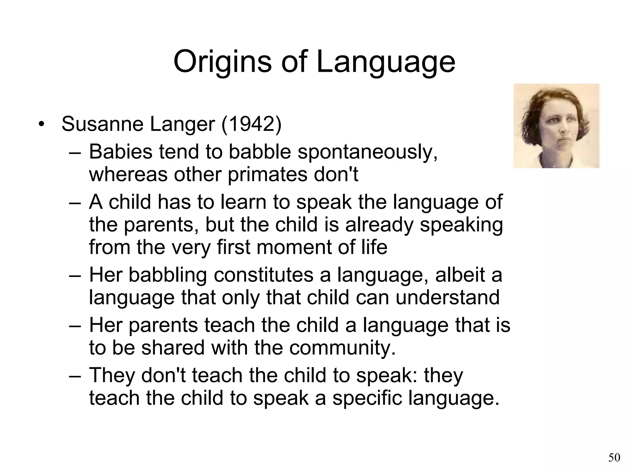 50
Chomsky's Influence
• Steven Pinker (1994):
– Children do not simply repeat the sentences
that they have been taught: children come
up with their own sentences.
– That is what animals cannot do
– Human language is controlled by the
neocortex, whereas animal "language" is
controlled by the brain stem and the limbic
system
– Humans too have this primitive form of
language (a scream of terror, a burst of
laughter, etc)
– But humans are also capable of
combinatorially combining sounds
 