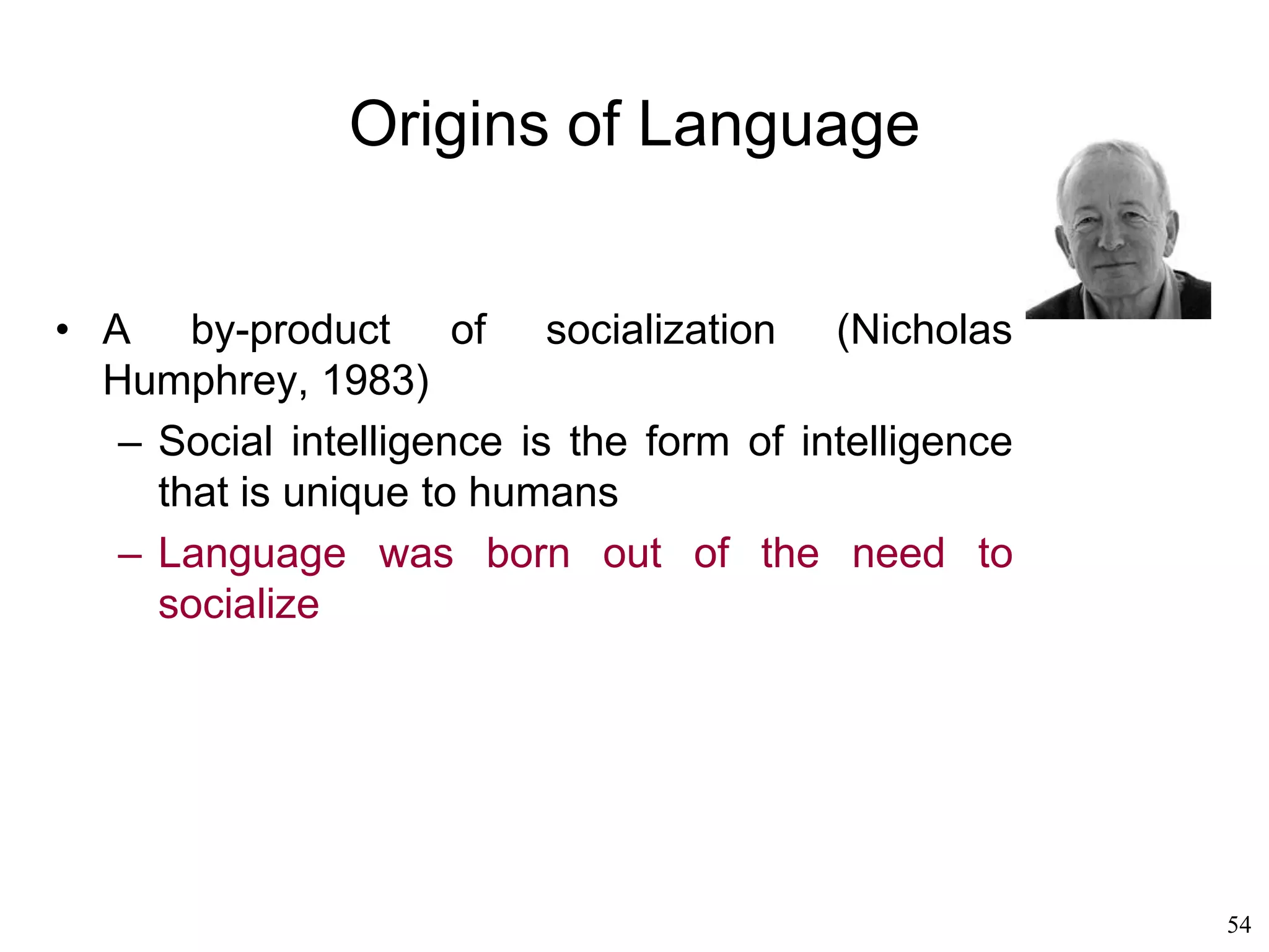 54
Other Language Theories
• Roger Brown (1977)
– Jean Piaget's "constructivism“: language
acquisition follows the acquisition of cognitive
skills
– Language is acquired via a "law of cumulative
complexity“
– First the child's mind develops the
representation of the world in terms of objects
and actions, then the child learns to speak
– That initial speech (of one-word sentences) is
"semantic“
– Chomsky's "universal grammar" is an illusion
due to the fact that all children are
programmed to develop through the same
stages
 