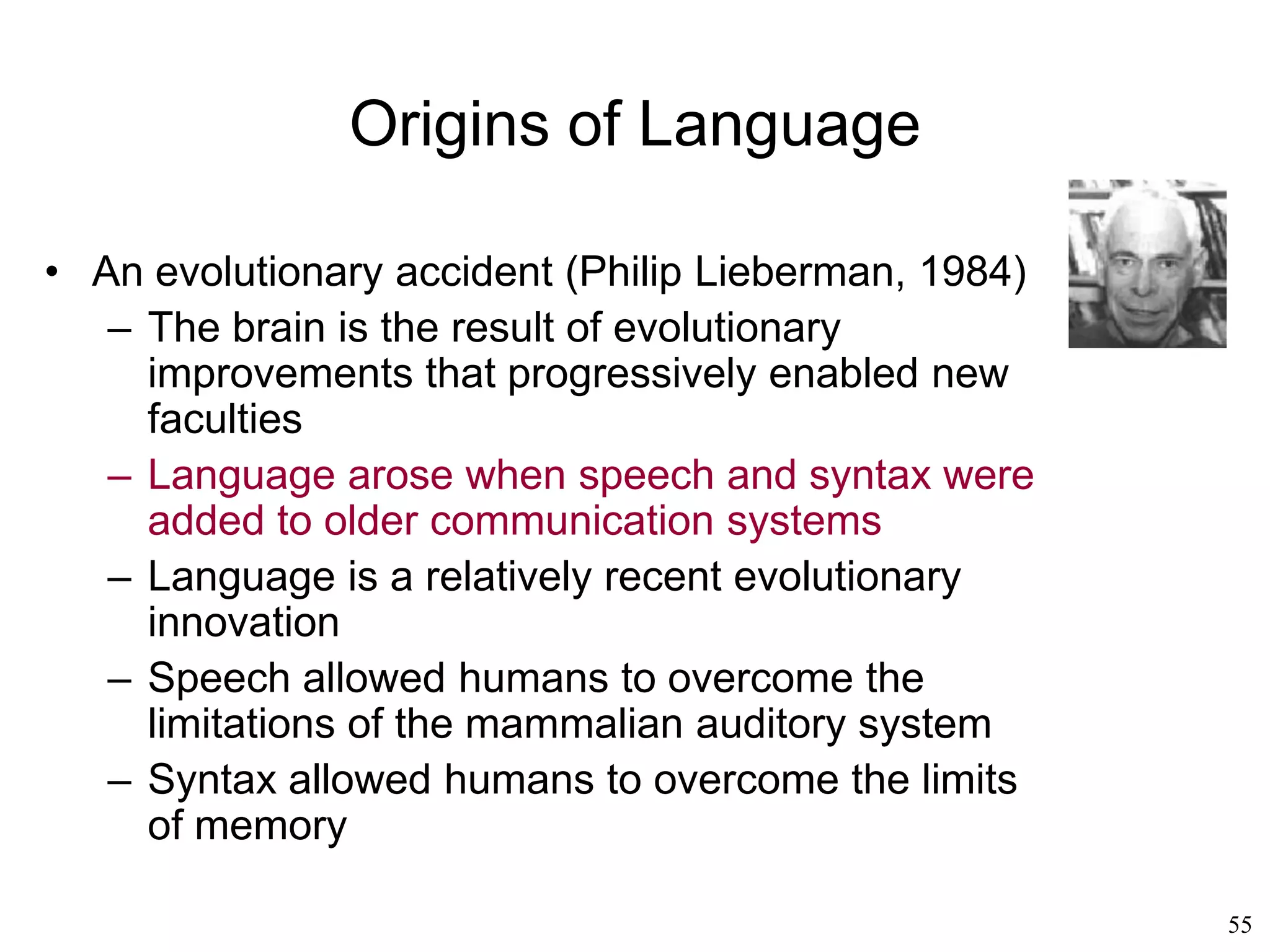 55
Other Language Theories
• Elizabeth Bates (1979)
– Language is not "one" isolated phenomenon
but the result of a number of cognitive
developments, each of which affects more
than one cognitive faculty and the sum of
which accounts for the development of all
cognitive faculties, including language.
– There is no "universal grammar" à la
Chomsky. There is a global development of
interconnected cognitive skills
• George Lakoff's cognitive linguistics (1994)
– Language is grounded in our bodily
experience
 