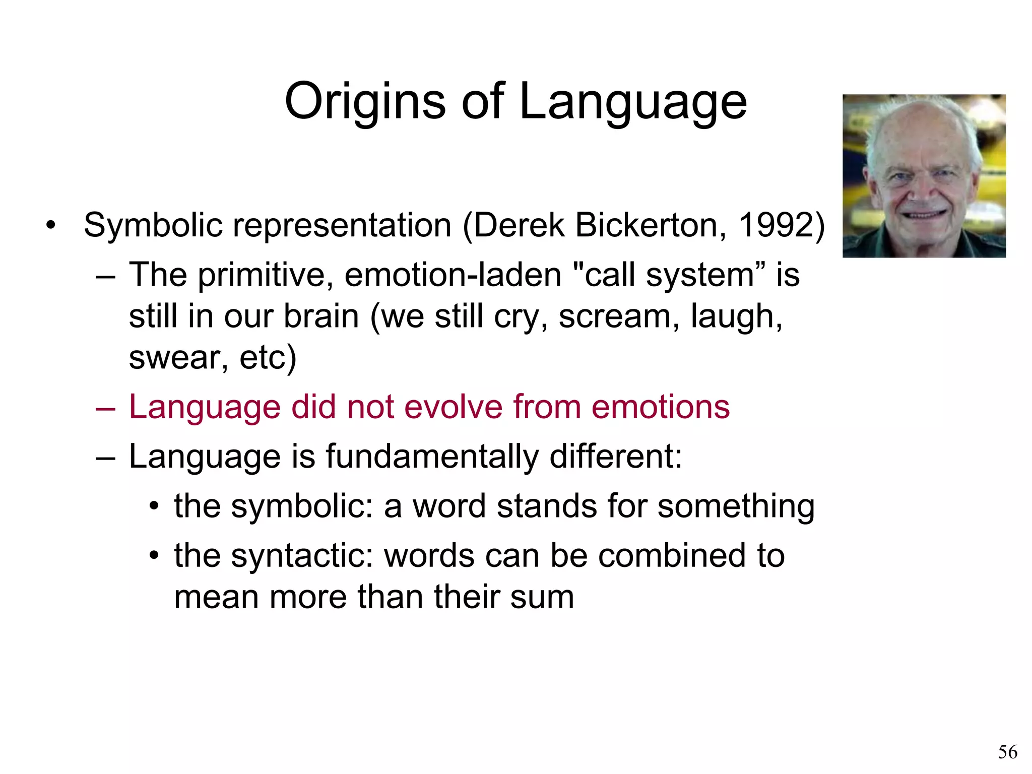 56
Other Language Theories
• Donald Loritz (1999)
– Rhythm is the "central organizing mechanism"
of language
– The sequence in which a child learns both
phonology and morphology is based on the
development of rhythms
– Children learn to walk before they learn to talk
– Their learning of talking improves after they
have learned to walk
– Walking introduces a "rhythmic dipole" into
the child's brain
– “Babbling gets rhythm and becomes speech”
 