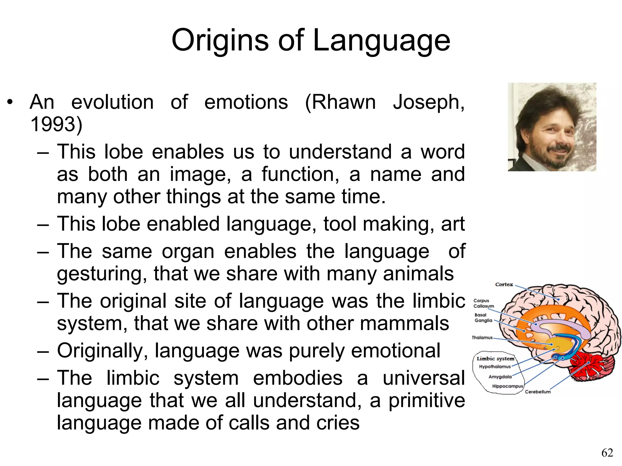 62
Origins of Language
• Susanne Langer (1942)
– Ritual and magic are symbolic activities that,
from an animal's point of view, are hopelessly
senseless
– An animal would never dance around a fire the
way a man dances around a fire to make
something happen
– Animals have a direct relationship to events in
their world.
– Humans construct huge symbolic universes that
separate them from reality.
 