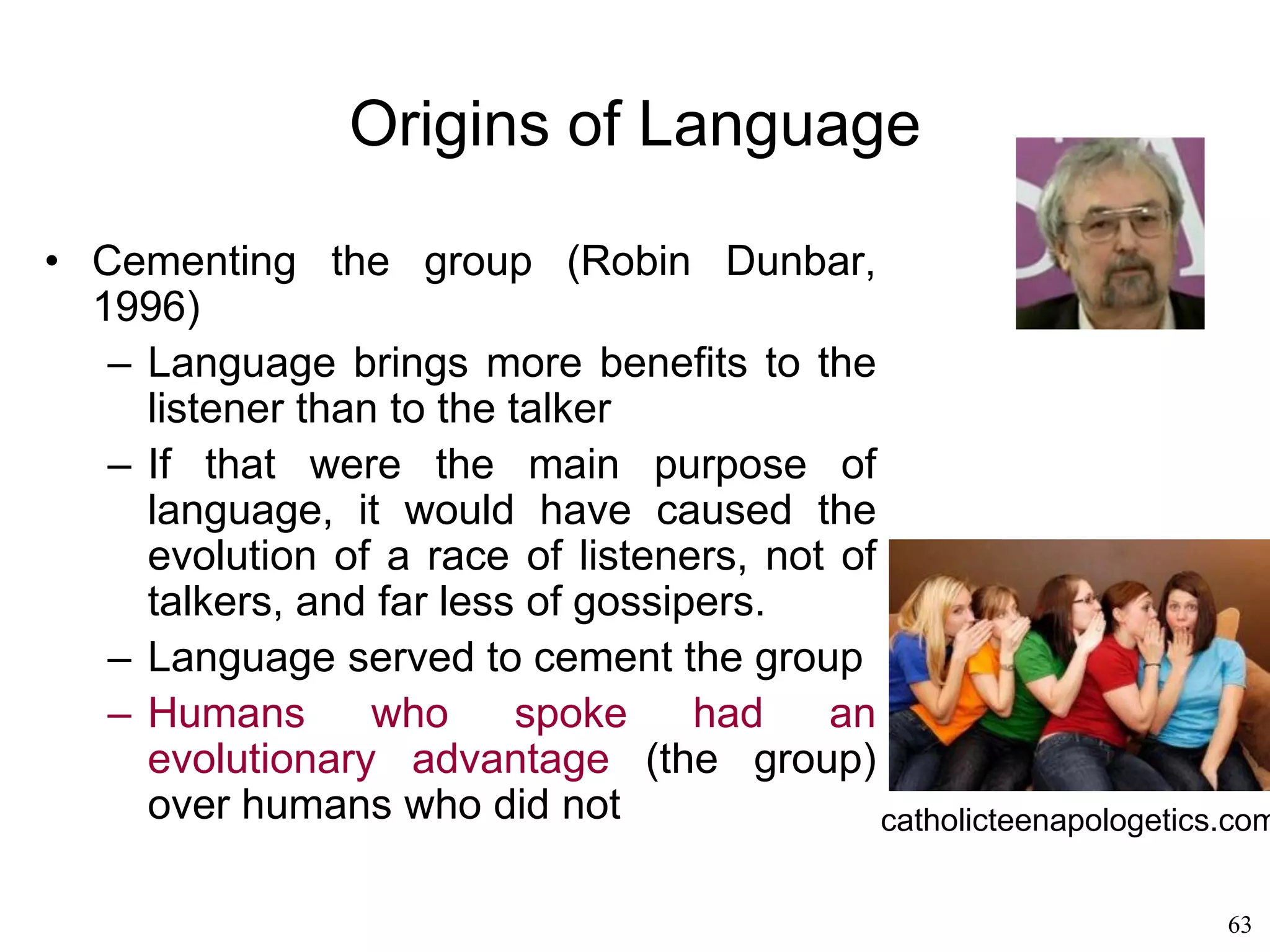 63
Origins of Language
• Susanne Langer (1942)
– The reason humans do such strange things
with symbols is that humans are symbolic
systems at a biological level
– We just cannot help abstracting the world (i.e.,
thinking).
– We abstract everything into symbols
– Speech is the most economical way of rapidly
producing many symbols via bodily movement
– Speech only requires movements of the lips
and the tongue.
– Verbal language is not the only "language" we
employ. It is just the most efficient.
 