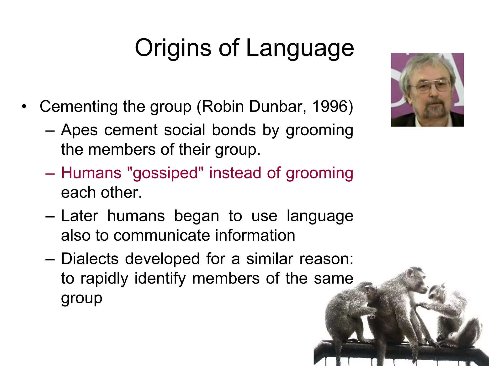 64
Origins of Language
• Susanne Langer (1942)
– Communication is a by-product of
symbolization
– Our brains create symbols all the time
– At the physical level no two people see the
same thing but all people form the same
symbol
– It turns out that symbols constitute a very
effective way to communicate
– Language's mission is to transform
experience into symbols (concepts)
 