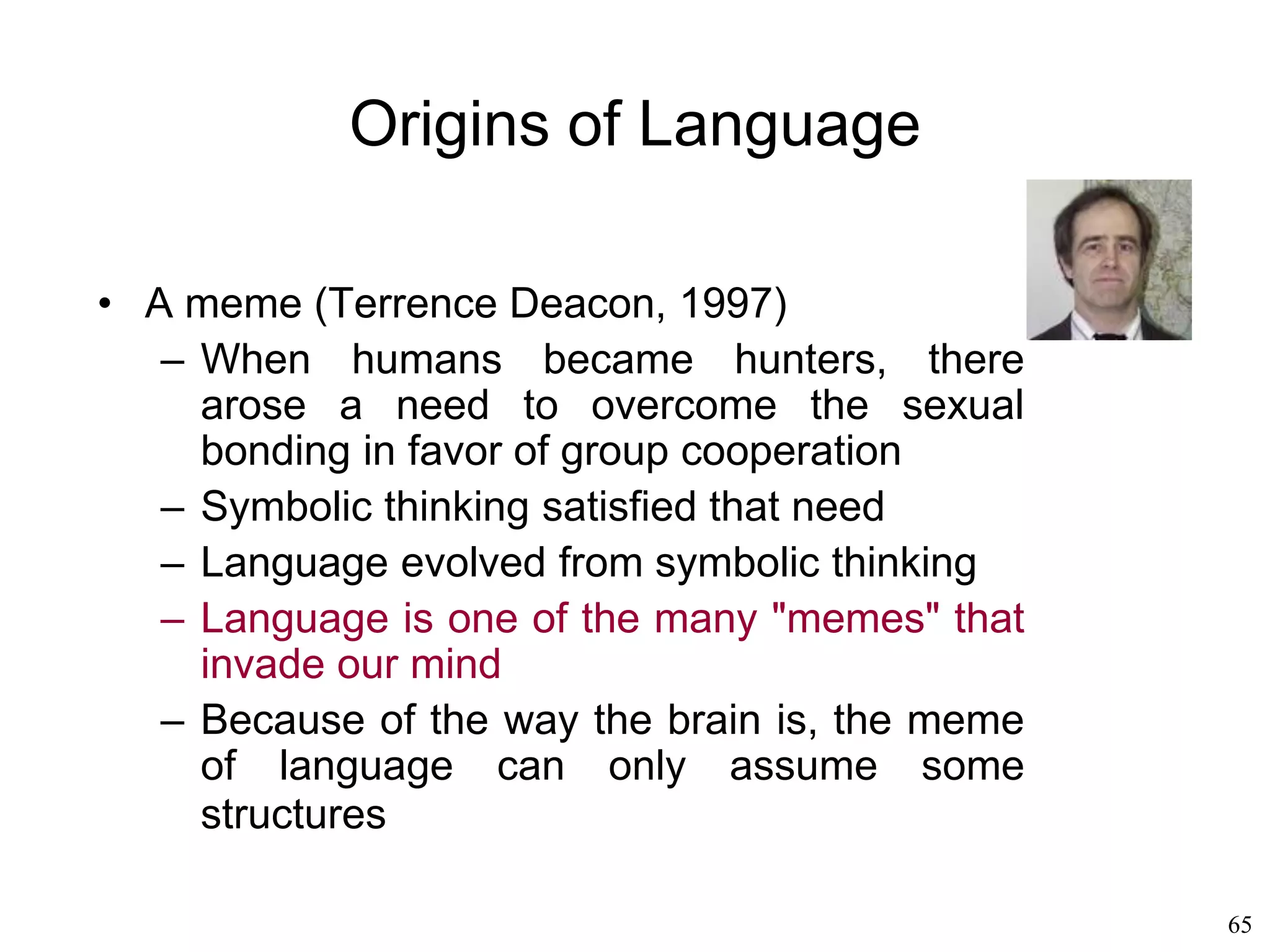 65
Origins of Language
• Susanne Langer (1942)
– Babies tend to babble spontaneously,
whereas other primates don't
– A child has to learn to speak the language of
the parents, but the child is already speaking
from the very first moment of life
– Her babbling constitutes a language, albeit a
language that only that child can understand
– Her parents teach the child a language that is
to be shared with the community.
– They don't teach the child to speak: they
teach the child to speak a specific language.
 